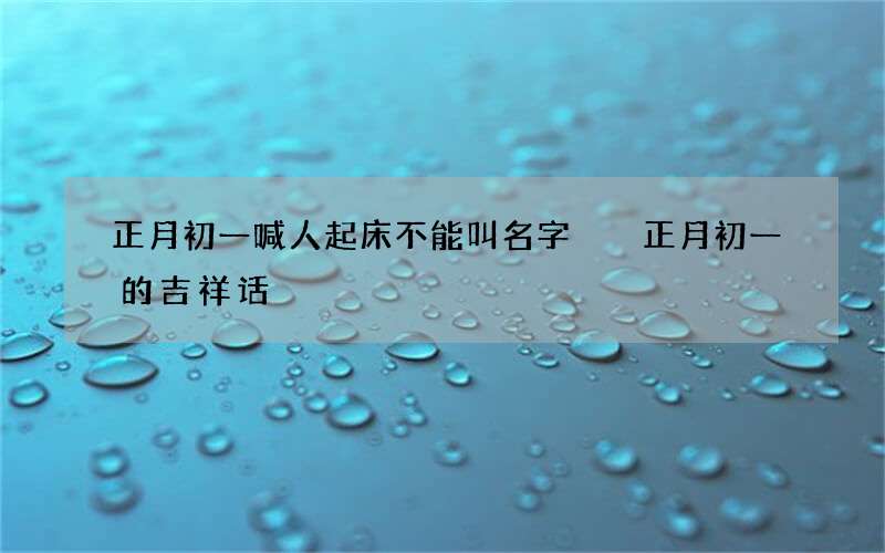 正月初一喊人起床不能叫名字  正月初一的吉祥话